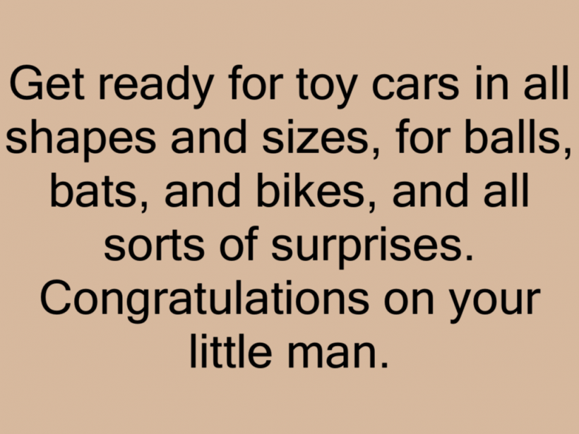 Get ready for toy cars in all shapes and sizes, for balls, bats, and bikes, and all sorts of surprises. Congratulations on your little man.