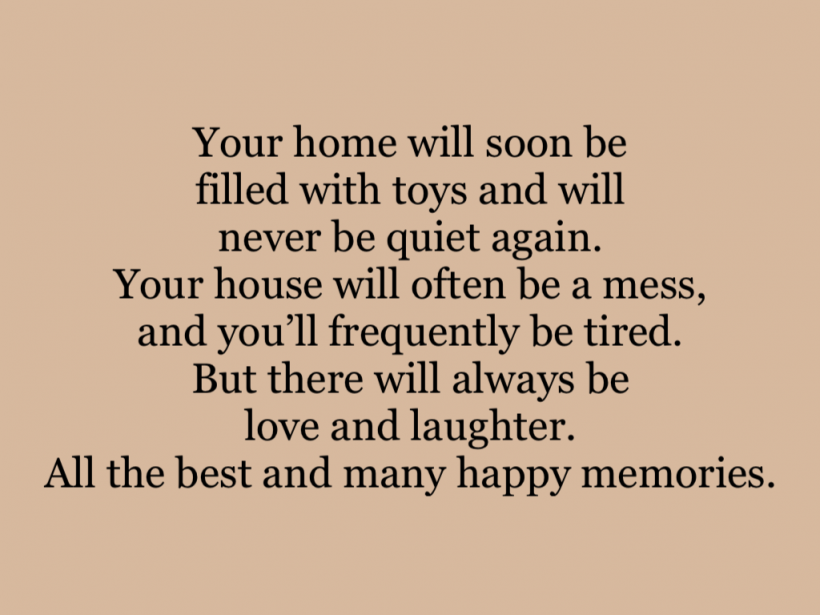 Your home will soon be filled with toys and will never be quiet again. Your house will often be a mess, and you’ll frequently be tired. But there will always be love and laughter. All the best and many happy memories.