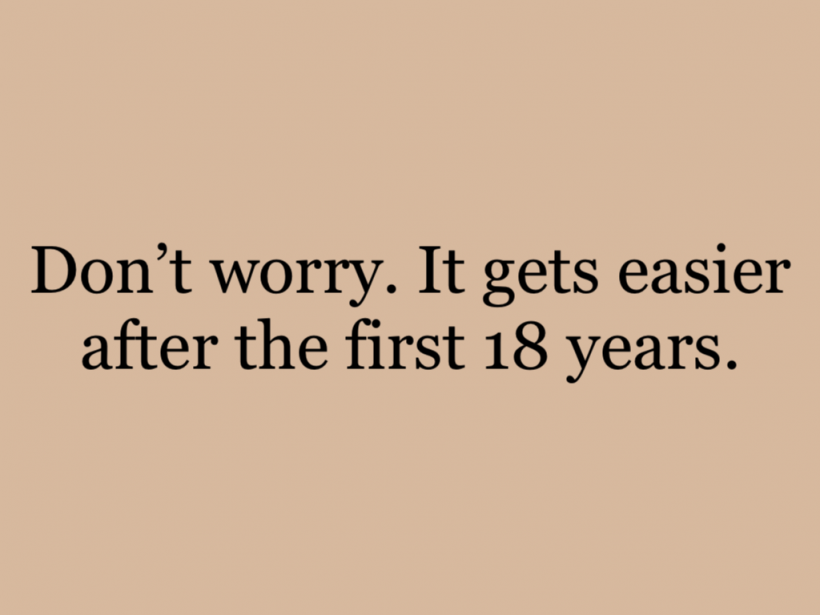 Don’t worry. It gets easier after the first 18 years.